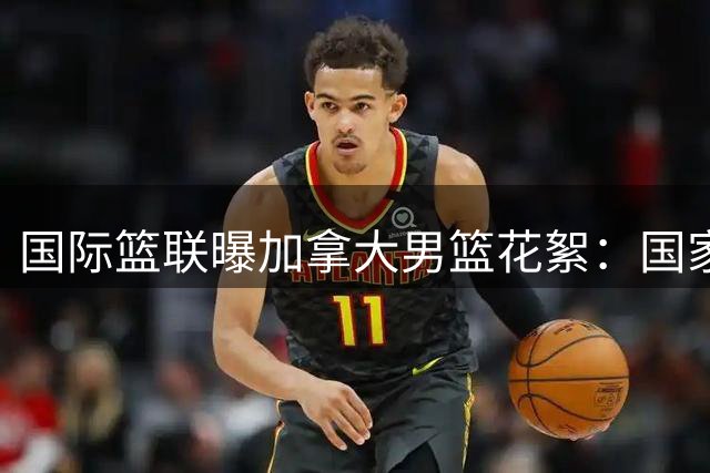 国际篮联曝加拿大男篮花絮：国家队队友变俱乐部搭档